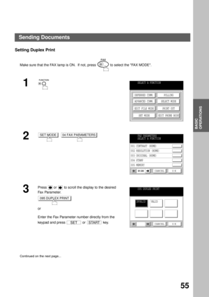 Page 57BASIC OPERATIONS
BASIC
OPERATIONS
55
Setting Duplex Print
Make sure that the FAX lamp is ON.  If not, press   to select the FAX MODE.
1
2
  
3
Press   or   to scroll the display to the desired 
Fa x Pa ra m e t e r.  
or
Enter the Fax Parameter number directly from the 
keypad and press   or   key.
Continued on the next page...
SELECT A FUNCTION
DEFERRED COMM.
ADVANCED COMM.
EDIT FILE MODE
SET MODEPOLLING
SELECT MODE
PRINT OUT
EDIT PHONE BOOK
SET MODE04 FAX PARAMETERSFAX PARAMETERS
SELECT A FUNCTION
001...