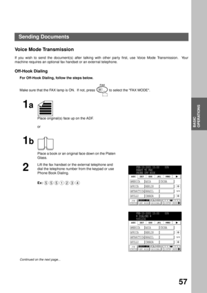 Page 59BASIC OPERATIONS
BASIC
OPERATIONS
57
Voice Mode Transmission
If you wish to send the document(s) after talking with other party first, use Voice Mode Transmission.  Your
machine requires an optional fax handset or an external telephone.
Off-Hook Dialing
For Off-Hook Dialing, follow the steps below.  
Make sure that the FAX lamp is ON.  If not, press   to select the FAX MODE.
1a
Place original(s) face up on the ADF.
or
1b
Place a book or an original face down on the Platen 
Glass.
2
Lift the fax handset...