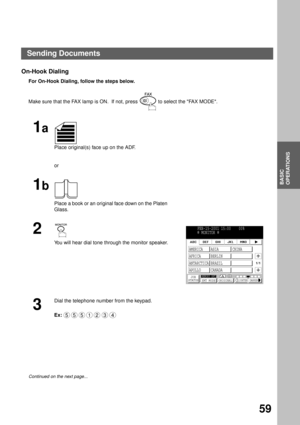 Page 61BASIC OPERATIONS
BASIC
OPERATIONS
59
On-Hook Dialing
For On-Hook Dialing, follow the steps below.  
Make sure that the FAX lamp is ON.  If not, press   to select the FAX MODE.
1a
Place original(s) face up on the ADF.
or
1b
Place a book or an original face down on the Platen 
Glass.
2
You will hear dial tone through the monitor speaker.
3
Dial the telephone number from the keypad.
Ex:
Continued on the next page...
FEB-15-2001 15:00    00%
  MONITOR 
JOB
STATUSMEMORY XMTXMT MODE ORIGINALLIGHTER DARKER
1/1...