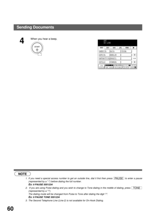Page 62BASIC OPERATIONS
60
 (see Note 1) (see Note 2)        (see Note 3)
4
When you hear a beep,
NOTE
1. If you need a special access number to get an outside line, dial it first then press   to enter a pause
(represented by a -) before dialing the full number.
Ex: 9 PAUSE 5551234
2.  If you are using Pulse dialing and you wish to change to Tone dialing in the middle of dialing, press 
(represented by a /).
The dialing mode will be changed from Pulse to Tone after dialing the digit /.
Ex: 9 PAUSE TONE 5551234...
