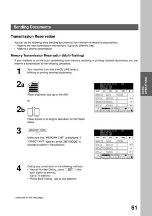 Page 63BASIC OPERATIONS
BASIC
OPERATIONS
61
Transmission Reservation
You can do the following while sending document(s) from memory or receiving document(s).
Reserve the next transmission into memory.  (Up to 50 different files)
Reserve a priority transmission.
Memory Transmission Reservation (Multi-Tasking)
If your machine is on-line busy transmitting from memory, receiving or printing received documents, you can
reserve a transmission by the following procedure.
1
Your machine is on-line, the ON LINE lamp...