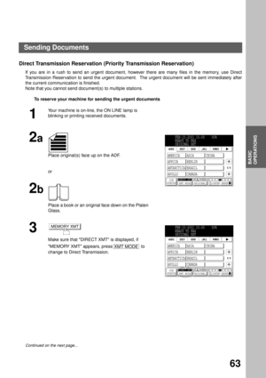 Page 65BASIC OPERATIONS
BASIC
OPERATIONS
63
Direct Transmission Reservation (Priority Transmission Reservation)
If you are in a rush to send an urgent document, however there are many files in the memory, use Direct
Transmission Reservation to send the urgent document.  The urgent document will be sent immediately after
the current communication is finished.
Note that you cannot send document(s) to multiple stations.
To reserve your machine for sending the urgent documents
1
Your machine is on-line, the ON LINE...
