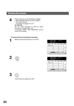 Page 66BASIC OPERATIONS
64
To cancel the direct transmission reservation
4
Dial by using any one of the following methods:
Manual Number Dialing and press  .
Phone Book Dialing.
(For details, see pages 44 to 47.)
Ex: 555 1234
You can make reservation to send an urgent
document to a single station only.
A message “DIRECT XMT RESERVED” will be
shown on the display.
1
Make sure that the document is on the ADF.
2
3
 
Then remove the original from ADF.
START
DIRECT COMM.     NO.013
WAIT TO DIAL
SALES DEPT
SALES...