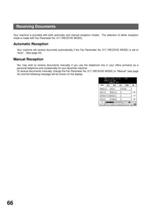 Page 68BASIC OPERATIONS
66
Receiving Documents
Your machine is provided with both automatic and manual reception modes.  The selection of either reception
mode is made with Fax Parameter No. 017 (RECEIVE MODE). 
Automatic Reception
Your machine will receive documets automatically if the Fax Parameter No. 017 (RECEIVE MODE) is set to
“Auto”.  (See page 34)
Manual Reception
You may wish to receive documents manually if you use the telephone line in your office primarily as a
personal telephone and occasionally...