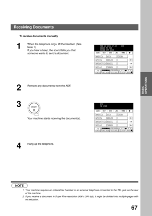 Page 69BASIC OPERATIONS
BASIC
OPERATIONS
67
To receive documents manually
  (see Note 1)   (see Note 2)
R
1
When the telephone rings, lift the handset. (See 
Note 1)  
If you hear a beep, the sound tells you that 
someone wants to send a document.
2
Remove any documents from the ADF.
3
 
Your machine star ts receiving the document(s).
4
Hang up the telephone.
NOTE
1. Your machine requires an optional fax handset or an external telephone connected to the TEL jack on the rear
of the machine.
2. If you receive a...