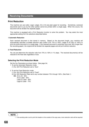 Page 70BASIC OPERATIONS
68
Print Reduction
This machine can use Letter, Legal, Ledger, A3 or A4 size plain paper for recording.   Sometimes, oversized
documents sent to you by the other par ties cannot be printed within a single page.  When this occurs, the
document will be divided into separate pages.
This machine is equipped with a Print Reduction function to solve this problem.  You may select the most
appropriate setting from the selections described below.
1.Automatic Reduction
Each received document is...
