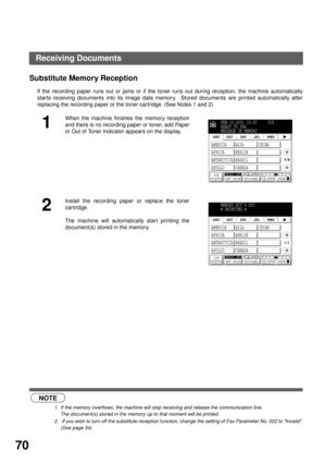 Page 72BASIC OPERATIONS
70
Substitute Memory Reception (see Note 1) (see Note 2)
If the recording paper runs out or jams or if the toner runs out during reception, the machine automatically
starts receiving documents into its image data memory.  Stored documents are printed automatically after
replacing the recording paper or the toner car tridge. (See Notes 1 and 2)
NOTE
1. If the memory overflows, the machine will stop receiving and release the communication line.
The document(s) stored in the memory up to...