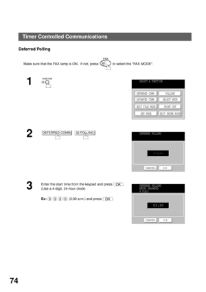 Page 76ADVANCED FEATURES
74
Deferred Polling
Make sure that the FAX lamp is ON.  If not, press   to select the FAX MODE.
1
  
2  
3
Enter the star t time from the keypad and press  .
(Use a 4-digit, 24-hour clock)
Ex:  (3:30 a.m.) and press  .
SELECT A FUNCTION
DEFERRED COMM.
ADVANCED COMM.
EDIT FILE MODE
SET MODEPOLLING
SELECT MODE
PRINT OUT
EDIT PHONE BOOK
DEFERRED COMM.02 POLLINGDEFERRED POLLING
--:--
CANCEL O K
OK
0330OK
DEFERRED POLLING
ENTER PASSWORD
4 Digit
CANCEL O K
03:30
Timer Controlled Communications 