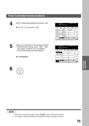 Page 77ADVANCED FEATURES
ADVANCED
FEATURES
75
 (see Note 1)
 (see Note 2)
4
Enter a 4-digit polling password and press  .
Ex: and press 
5
Dial by any combination of the following methods:
Manual Number Dialing, press   after 
each station is entered (up to 70 stations)
Phone Book Dialing (up to 200 stations)
Ex:
6
NOTE
1. If you enter a wrong time in Step 3, press  , then re-enter the correct time.
2. To change or cancel the Deferred Communication settings, see pages 91 and 93.
OK
9876OK
POLLING...