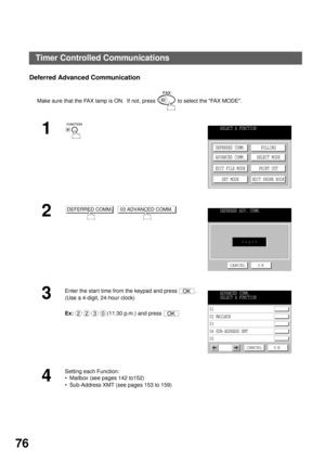 Page 78ADVANCED FEATURES
76
Deferred Advanced Communication
Make sure that the FAX lamp is ON.  If not, press   to select the FAX MODE.
1
2
  
3
Enter the star t time from the keypad and press  .
(Use a 4-digit, 24-hour clock)
Ex:(11:30 p.m.) and press 
4
Setting each Function:
Mailbox (see pages 142 to152)
Sub-Address XMT (see pages 153 to 159)
SELECT A FUNCTION
DEFERRED COMM.
ADVANCED COMM.
EDIT FILE MODE
SET MODEPOLLING
SELECT MODE
PRINT OUT
EDIT PHONE BOOK
DEFERRED COMM.03 ADVANCED COMM.DEFERRED ADV....