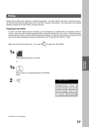 Page 79ADVANCED FEATURES
ADVANCED
FEATURES
77
Polling
Polling means calling other station(s) to retrieve document(s).  The other station must know in advance that you
will call and must have the document(s) set on the ADF or stored in the memory.  You may need to set a polling
password, shared by the other station, to ensure security.
Preparing to be Polled
In order to let other stations poll your machine, you must prepare your machine with a document(s) stored in
memory.  Be sure to set the polling password...