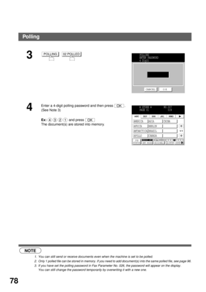Page 80ADVANCED FEATURES
78
 (see Note 1)
 (see Note 2)
 (see Note 3)
3  
4
Enter a 4-digit polling password and then press  . 
(See Note 3) 
Ex:  and press  
The document(s) are stored into memory.
NOTE
1. You can still send or receive documents even when the machine is set to be polled.
2. Only 1 polled file can be stored in memory. If you need to add document(s) into the same polled file, see page 96.
3. If you have set the polling password in Fax Parameter No. 026, the password will appear on the display....