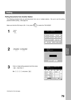 Page 81ADVANCED FEATURES
ADVANCED
FEATURES
79
Polling Documents from Another Station 
The following procedure lets you poll documents from one or multiple stations.  Be sure to set the polling
password before polling.  (See page 34)
Make sure that the FAX lamp is ON.  If not, press   to select the FAX MODE.
1
2
  
3
Enter a 4-digit polling password and then press 
. (See Note 1)
Ex:  and press 
Continued on the next page...
SELECT A FUNCTION
DEFERRED COMM.
ADVANCED COMM.
EDIT FILE MODE
SET MODEPOLLING
SELECT...