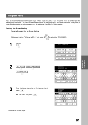 Page 83ADVANCED FEATURES
ADVANCED
FEATURES
81
Program Keys
Your fax machine has special Program Keys.  These keys are useful if you frequently need to send or poll the
same group of stations.  You can use these keys to store a One group key, a sequence of stations to be polled, a
deferred transmission or polling sequence or an additional Phone Book Dialing station. 
Setting for Group Dialing
To set a Program Key for Group Dialing
Make sure that the FAX lamp is ON.  If not, press   to select the FAX MODE.
1
2...