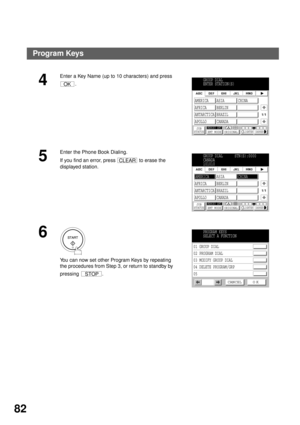 Page 84ADVANCED FEATURES
82
4
Enter a Key Name (up to 10 characters) and press 
.
5
Enter the Phone Book Dialing.
If you find an error, press   to erase the 
displayed station.
6
You can now set other Program Keys by repeating 
the procedures from Step 3, or return to standby by 
pressing .
OKGROUP DIAL
ENTER STATION(S)
JOB
STATUSMEMORY XMTXMT MODE ORIGINALLIGHTER DARKER
1/1
AMERICA ASIA CHINA
AFRICA BERLIN
ANTARCTICA BRAZIL
APOLLO CANADA
CLEARGROUP DIAL      STN(S):0000
CANADA
101010
JOB
STATUSMEMORY XMTXMT...