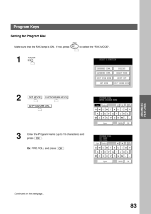 Page 85ADVANCED FEATURES
ADVANCED
FEATURES
83
Setting for Program Dial
Make sure that the FAX lamp is ON.  If not, press   to select the FAX MODE.
1
2
     
3
Enter the Program Name (up to 15 characters) and 
press .
Ex:PRO.POLL and press 
Continued on the next page...
SELECT A FUNCTION
DEFERRED COMM.
ADVANCED COMM.
EDIT FILE MODE
SET MODEPOLLING
SELECT MODE
PRINT OUT
EDIT PHONE BOOK
SET MODE03 PROGRAM KEYS
02 PROGRAM DIAL
PROGRAM DIAL
ENTER PROGRAM NAME
Caps
Space CANCEL
OK
SymbolsBack
space
OK
OK
PROGRAM...