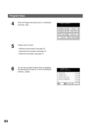 Page 86ADVANCED FEATURES
84
4
Enter the Program Key Name (up to 10 characters) 
and press  .
5
Program each Function.
Deferred Communication (see page 72)
Advanced Communication (see page 76)
Polling Communication (see page 77)
6
You can now set other Program Keys by repeating 
the procedures from Step 3, or return to standby by 
pressing .
OKSELECT A FUNCTION
DEFERRED COMM.
ADVANCED COMM.
EDIT FILE MODE
SET MODEPOLLING
SELECT MODE
PRINT OUT
EDIT PHONE BOOK
STOP
PROGRAM KEYS
SELECT A FUNCTION
01 GROUP DIAL...