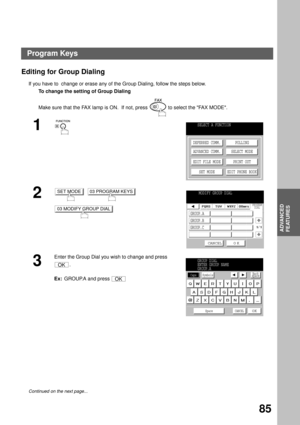 Page 87ADVANCED FEATURES
ADVANCED
FEATURES
85
Editing for Group Dialing
If you have to  change or erase any of the Group Dialing, follow the steps below.
To change the setting of Group Dialing
Make sure that the FAX lamp is ON.  If not, press   to select the FAX MODE.
1
2
     
3
Enter the Group Dial you wish to change and press 
.
Ex:  GROUP.A and press 
Continued on the next page...
SELECT A FUNCTION
DEFERRED COMM.
ADVANCED COMM.
EDIT FILE MODE
SET MODEPOLLING
SELECT MODE
PRINT OUT
EDIT PHONE BOOK
SET MODE03...