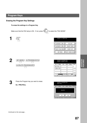 Page 89ADVANCED FEATURES
ADVANCED
FEATURES
87
Erasing the Program Key Settings
To erase the settings in a Program Key
Make sure that the FAX lamp is ON.  If not, press   to select the FAX MODE.
1
2
     
  
3
Press the Program key you want to erase.
Ex:  PRO.POLL
Continued on the next page...
SELECT A FUNCTION
DEFERRED COMM.
ADVANCED COMM.
EDIT FILE MODE
SET MODEPOLLING
SELECT MODE
PRINT OUT
EDIT PHONE BOOK
SET MODE03 PROGRAM KEYS
04 DELETE PROGRAM/GRP
DELETE PROGRAM/GRP
SELECT DELETE PROG.
JOB
STATUSMEMORY...