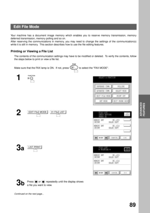 Page 91ADVANCED FEATURES
ADVANCED
FEATURES
89
Edit File Mode
Your machine has a document image memory which enables you to reserve memory transmission, memory
deferred transmission, memory polling and so on.
After reserving the communications in memory, you may need to change the settings of the communication(s)
while it is still in memory.  This section describes how to use the file editing features.
Printing or Viewing a File List
The contents of the communication settings may have to be modified or deleted....