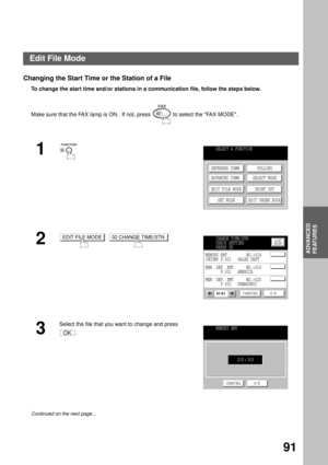 Page 93ADVANCED FEATURES
ADVANCED
FEATURES
91
Changing the Start Time or the Station of a File
To change the start time and/or stations in a communication file, follow the steps below.  
Make sure that the FAX lamp is ON.  If not, press   to select the FAX MODE.
1
2
  
3
Select the file that you want to change and press 
.
Continued on the next page...
SELECT A FUNCTION
DEFERRED COMM.
ADVANCED COMM.
EDIT FILE MODE
SET MODEPOLLING
SELECT MODE
PRINT OUT
EDIT PHONE BOOK
EDIT FILE MODE02 CHANGE TIME/STNLIST...