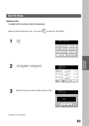 Page 95ADVANCED FEATURES
ADVANCED
FEATURES
93
Deleting a File
To delete the file in memory, follow the steps below.  
Make sure that the FAX lamp is ON.  If not, press   to select the FAX MODE.
1
2
  
3
Select the file that you want to delete and press  .
Continued on the next page...
SELECT A FUNCTION
DEFERRED COMM.
ADVANCED COMM.
EDIT FILE MODE
SET MODEPOLLING
SELECT MODE
PRINT OUT
EDIT PHONE BOOK
EDIT FILE MODE03 DELETE FILEDELETE FILE
CHECK SETTING
PRESS OK
CANCEL O K01/01
MEMORY XMT         NO.=014
INCOMP...