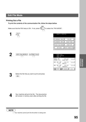 Page 97ADVANCED FEATURES
ADVANCED
FEATURES
95
Printing Out a File
To print the contents of the communication file, follow the steps bellow.  
 (see Note 1)Make sure that the FAX lamp is ON.  If not, press   to select the FAX MODE.
1
2
  
3
Select the file that you want to print and press 
.
4
Your machine will print the file.  The document(s) 
will remain in memory even after printing the file.
NOTE
1. Your machine cannot print the file while it is being sent.
SELECT A FUNCTION
DEFERRED COMM.
ADVANCED COMM....