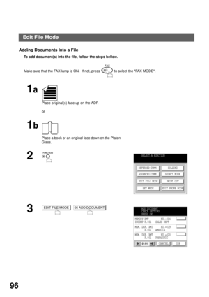 Page 98ADVANCED FEATURES
96
Adding Documents Into a File
To add document(s) into the file, follow the steps bellow.  
Make sure that the FAX lamp is ON.  If not, press   to select the FAX MODE.
1a
Place original(s) face up on the ADF.
or
1b
Place a book or an original face down on the Platen 
Glass.
2
3
  
SELECT A FUNCTION
DEFERRED COMM.
ADVANCED COMM.
EDIT FILE MODE
SET MODEPOLLING
SELECT MODE
PRINT OUT
EDIT PHONE BOOK
EDIT FILE MODE05 ADD DOCUMENTADD DOCUMENT
CHECK SETTING
PRESS OK
CANCEL O K01/01
MEMORY XMT...