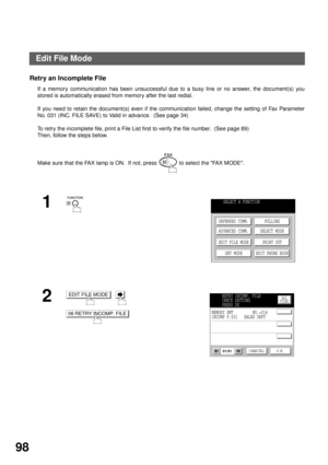 Page 100ADVANCED FEATURES
98
Retry an Incomplete File
If a memory communication has been unsuccessful due to a busy line or no answer, the document(s) you
stored is automatically erased from memory after the last redial. 
If you need to retain the document(s) even if the communication failed, change the setting of Fax Parameter
No. 031 (INC. FILE SAVE) to Valid in advance.  (See page 34)
To retry the incomplete file, print a File List first to verify the file number.  (See page 89)  
Then, follow the steps...