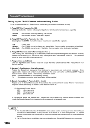 Page 104NETWORK FEATURE
104
Setting up your DP-2500/3000 as an Internet Relay Station
To set up your machine as a Relay Station, the following parameters must be set properly.
1. Relay XMT (Fax Parameter No. 142)
Selecting whether the machine will accept and performs G3 relayed transmission (see page 56).
1:Invalid- Machine will not accept a Relay XMT request.
2:Valid- Machine will accept a Relay XMT request. 
2. Relay XMT Report (Fax Parameter No. 143)
Selecting how the COMM. Journal for relayed transmission is...