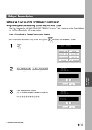 Page 105NETWORK FEATURE
NETWORK
FEATURE
105
Setting Up Your Machine for Relayed Transmission
Programming the End Receiving Station into your Auto Dialer
If the Fax Parameter No. 140 (LAN RELAY XMT REQUEST) is set to Valid, you can enter the Relay Address
into the Phone Book by the following procedure.
To set a Phone Book for Relayed Transmission Request
Make sure that the INTERNET lamp is ON.  If not, press   to select the INTERNET MODE.
1
2
  
3
Enter the telephone number.
(Up to 36 digits including pauses and...