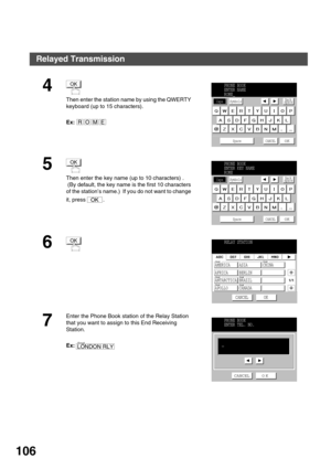 Page 106NETWORK FEATURE
106
4 
Then enter the station name by using the QWERTY 
keyboard (up to 15 characters).
Ex:
5 
Then enter the key name (up to 10 characters) .
 (By default, the key name is the first 10 characters 
of the station’s name.)  If you do not want to change 
it, press  .
6
7
Enter the Phone Book station of the Relay Station 
that you want to assign to this End Receiving 
Station.
Ex:
OK
OMER
PHONE BOOK
ENTER NAME
ROME_
Caps
Space CANCEL
OK
SymbolsBack
space
OK
OK
PHONE BOOK
ENTER KEY NAME
ROME...