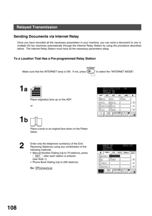 Page 108NETWORK FEATURE
108
Sending Documents via Internet Relay
Once you have recorded all the necessary parameters in your machine, you can send a document to one or
multiple G3 fax machines automatically through the Internet Relay Station by using the procedure described
below.  The Internet Relay Station must have all the necessary parameters setup.
To a Location That Has a Pre-programmed Relay Station
Make sure that the INTERNET lamp is ON.  If not, press   to select the INTERNET MODE.
1a
Place original(s)...