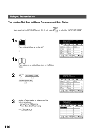 Page 110NETWORK FEATURE
110
To a Location That Does Not Have a Pre-programmed Relay Station
Make sure that the INTERNET lamp is ON.  If not, press   to select the INTERNET MODE.
1a
Place original(s) face up on the ADF.
or
1b
Place a book or an original face down on the Platen 
Glass.
2
     
3
Assign a Relay Station by either one of the 
following methods.
Manual Email Addressing
Phone Book Email Addressing
Ex:
OCT-12-2000 15:00    00%
READY TO FAX
ORIGINAL SET
AMERICA ASIA CHINA
AFRICA BERLIN
ANTARCTICA...