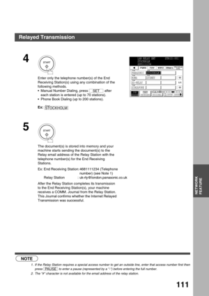 Page 111NETWORK FEATURE
NETWORK
FEATURE
111
 (see Note 1)  (see Note 2)
4
Enter only the telephone number(s) of the End 
Receiving Station(s) using any combination of the 
following methods.
Manual Number Dialing, press   after 
each station is entered (up to 70 stations).
Phone Book Dialing (up to 200 stations).
Ex:
5
The document(s) is stored into memory and your 
machine starts sending the document(s) to the 
Relay email address of the Relay Station with the 
telephone number(s) for the End Receiving...