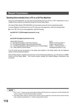 Page 112NETWORK FEATURE
112
Sending Document(s) from a PC to a G3 Fax Machine
Using your email application, you can send any document(s) from your PC as a TIFF-F attachment to one or
multiple G3 fax machines automatically through the Internet Relay Station.
The Internet Relay Station (DP-2500/3000) must be properly setup with all the required parameters.
To send a Relayed Transmission from your PC using your email application, follow the example below.
Ex: In the To: box of your email application, type the...
