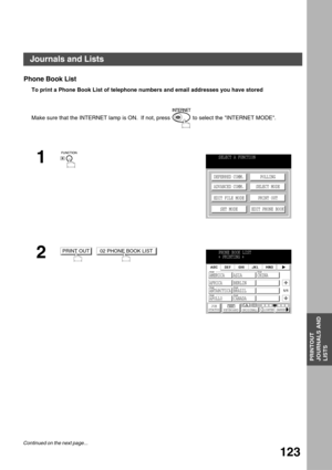 Page 123PRINTOUT JOURNALS AND LISTS
PRINTOUT
JOURNALS AND
LISTS
123
Phone Book List
To print a Phone Book List of telephone numbers and email addresses you have stored
Make sure that the INTERNET lamp is ON.  If not, press   to select the INTERNET MODE.
1
2
  
SELECT A FUNCTION
DEFERRED COMM.
ADVANCED COMM.
EDIT FILE MODE
SET MODEPOLLING
SELECT MODE
PRINT OUT
EDIT PHONE BOOK
PRINT OUT02 PHONE BOOK LISTPHONE BOOK LIST
∗ PRINTING 
∗
JOB
STATUSMEMORY XMTXMT MODE ORIGINALLIGHTER DARKER
1/1
AMERICA ASIA CHINA
AFRICA...