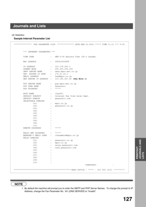 Page 127PRINTOUT JOURNALS AND LISTS
PRINTOUT
JOURNALS AND
LISTS
127
Sample Internet Parameter List
 (see Note 1)
(3) Selection
*************** -FAX PARAMETER LIST- ************** DATE MAR-12-2001 ***** TIME 11:11 *** P.02
        *** INTERNET PARAMETERS ***
        TIME ZONE              :   GMT-5:00 Eastern Time (US & Canada)
        MAC ADDRESS            :   080023000FF9
        IP ADDRESS             :   123.178.240.3
        SUBNET MASK            :   255.255.255.255
        SMTP SERVER NAME       :...