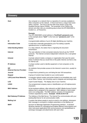 Page 133APPENDIX
APPENDIX
133
HostAny computer on a network that is a repository for services available to 
other computers on the network.  A Host must have a unique Host name 
within a domain.  The host is the first (left most) section of the Fully 
Qualified Domain Name (FQDN).  The remainder of the FQDN is the 
domain and often tells you something about where the DP-2500/3000 is 
located (i.e., at Panasonic).
Example:
Your DP-2500/3000’s email address is: Fax@fax01.panasonic.com
In the example above fax01 is...