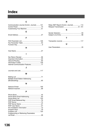 Page 136136
Index
C
Communication Journal (Comm. Journal)..........121
Control Panel .......................................................10
Customizing Your Machine ..................................51
E
Email Address ......................................................27
F
FAX Parameter List ............................................126
Fax Parameter Table ...........................................53
Function Key ..........................................................9
H
Host Name...