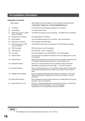 Page 16GETTING TO KNOW YOUR MACHINE
16
Explanation of Contents
 (see Note 1)
MAC Address: MAC Address from the 2nd page of the Fax Parameter List printout (press 
).
(1) IP Address : The Internet Protocol (IP) address assigned to your machine.
(2) Subnet Mask : The Subnet Mask number.
(3) SMTP Server Name or SMTP 
Server IP Address: The SMTP Server Name (up to 60 characters).  The SMTP Server IP Address.
(4) Default Router IP Address : The Default Router’s IP Address.
(5) Email Address : The email address...