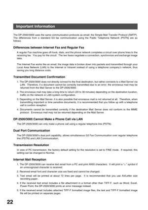 Page 22GETTING TO KNOW YOUR MACHINE
22
Important Information
The DP-2500/3000 uses the same communication protocols as email: the Simple Mail Transfer Protocol (SMTP).
The differences from a standard G3 fax communication using the Public Telephone Network (PSTN) are as
follows.
Differences between Internet Fax and Regular Fax
A regular Fax machine goes off-hook, dials, and the phone network completes a circuit over phone lines to the
receiving fax.  You pay for the circuit.  The two faxes negotiate a...