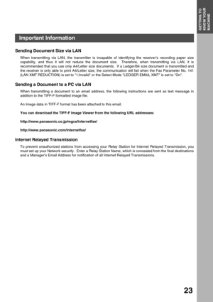 Page 23GETTING TO KNOW YOUR MACHINEGETTING TO 
KNOW YOUR 
MACHINE
23
Sending Document Size via LAN
When transmitting via LAN, the transmitter is incapable of identifying the receiver’s recording paper size
capability, and thus it will not reduce the document size.  Therefore, when transmitting via LAN, it is
recommended that you use only A4/Letter size documents.  If a Ledger/B4 size document is transmitted and
the receiver is only able to print A4/Letter size, the communication will fail when the Fax Parameter...