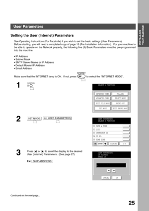 Page 25INSTALLING 
YOUR MACHINE
25
Installing Your Machine
User Parameters
Setting the User (Internet) Parameters
See Operating Instructions (For Facsimile) if you wish to set the basic settings (User Parameters).
Before starting, you will need a completed copy of page 15 (Pre Installation Information).  For your machine to
be able to operate on the Network properly, the following five (5) Basic Parameters must be pre-programmed
into the machine.
IP Address
Subnet Mask
SMTP Server Name or IP Address
Default...