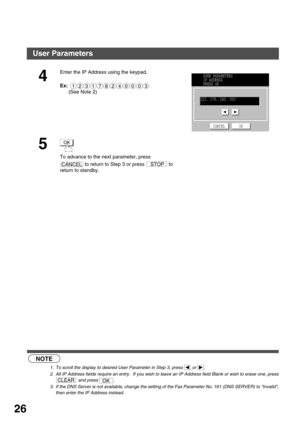 Page 26INSTALLING YOUR MACHINE
26
 (see Note 1)         (see Note 2)
   (see Note 3)
4
Enter the IP Address using the keypad.
Ex:   
(See Note 2)
5
To advance to the next parameter, press 
 to return to Step 3 or press   to 
return to standby.
NOTE
1. To scroll the display to desired User Parameter in Step 3, press   or  .
2. All IP Address fields require an entry.  If you wish to leave an IP Address field Blank or wish to erase one, press
 and press  .
3. If the DNS Server is not available, change the setting...