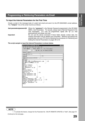 Page 29INSTALLING YOUR MACHINE
INSTALLING 
YOUR MACHINE
29
To Input the Internet Parameters for the First Time
Create a script in the message body of a plain text email and send it to the DP-2500/3000’s email address.
The Subject: line of the email must be as follows:
#set parameters(password)#: Where the password is the Remote Password programmed in the DP-2500/
3000’s  User Parameters.   For security, always input a Remote Password in the
User Parameters.  [If it was not programmed, signify with () (i.e....