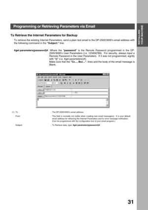 Page 31INSTALLING YOUR MACHINE
INSTALLING 
YOUR MACHINE
31
To Retrieve the Internet Parameters for Backup
To retrieve the existing Internet Parameters, send a plain text email to the DP-2500/3000’s email address with
the following command in the Subject: line:
#get parameters(password)# : 
Where the password is the Remote Password programmed in the DP-
2500/
3000’s User Parameters (i.e. 123456789).  For security, always input a
Remote Password in the User Parameters.  If it was not programmed, signify
with ()...