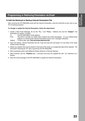 Page 33INSTALLING YOUR MACHINE
INSTALLING 
YOUR MACHINE
33
To Edit the Retrieved or Backup Internet Parameters File
After receiving the DP-2500/3000 email with the Internet Parameters, store the email file as text (.txt) on your
PC for backup purposes.
To change or update the Internet Parameters, follow the steps below:
1. Create a New Email Message, fill out the To... and From... Address line and the Subject: line
information for section (1) below:
To : The DP-2500/3000’s email address.
From  : This field is...