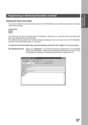 Page 37INSTALLING YOUR MACHINE
INSTALLING 
YOUR MACHINE
37
Deleting the Entire Auto Dialer
If you wish to delete the entire Auto Dialer data in the DP-2500/3000, type the following command in the body
of the email message:
    
@command
delete
@end
This command can also be inserted before the @begin to @end block, to erase the entire Auto Dialer data
first, then reprogramming it with new data.  
This method will also prevent the Overwrite Warning Message that is sent back from the DP-2500/3000,
when the current...