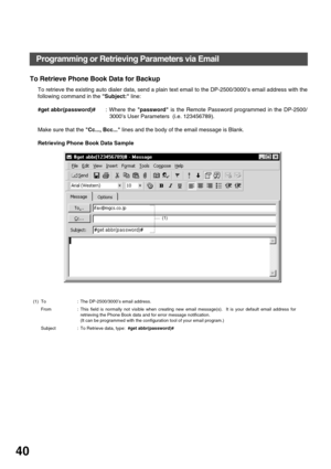 Page 40INSTALLING YOUR MACHINE
40
To Retrieve Phone Book Data for Backup
To retrieve the existing auto dialer data, send a plain text email to the DP-2500/3000’s email address with the
following command in the Subject: line:
#get abbr(password)#: Where the password is the Remote Password programmed in the DP-2500/
3000’s User Parameters  (i.e. 123456789).
Make sure that the Cc..., Bcc... lines and the body of the email message is Blank.
Retrieving Phone Book Data Sample
(1) To : The DP-2500/3000’s email...